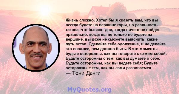 Жизнь сложно. Хотел бы я сказать вам, что вы всегда будете на вершине горы, но реальность такова, что бывают дни, когда ничего не пойдет правильно, когда вы не только не будете на вершине, вы даже не сможете выяснить,