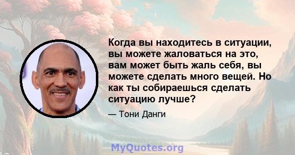 Когда вы находитесь в ситуации, вы можете жаловаться на это, вам может быть жаль себя, вы можете сделать много вещей. Но как ты собираешься сделать ситуацию лучше?