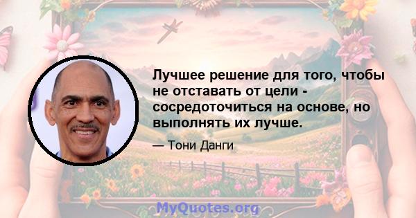 Лучшее решение для того, чтобы не отставать от цели - сосредоточиться на основе, но выполнять их лучше.