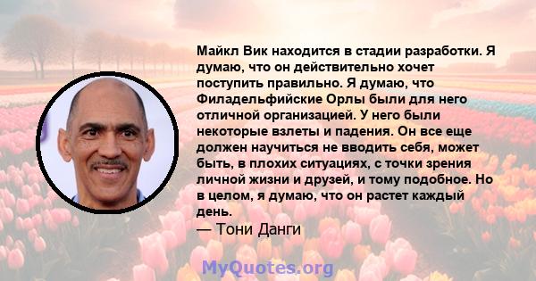 Майкл Вик находится в стадии разработки. Я думаю, что он действительно хочет поступить правильно. Я думаю, что Филадельфийские Орлы были для него отличной организацией. У него были некоторые взлеты и падения. Он все еще 