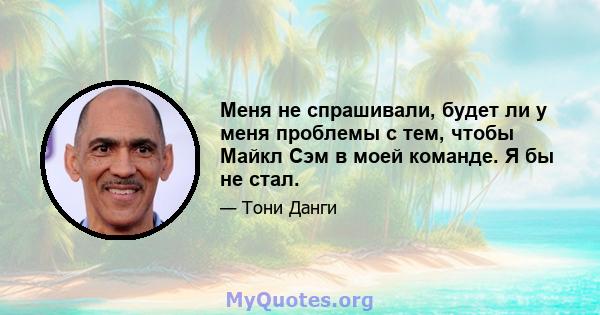 Меня не спрашивали, будет ли у меня проблемы с тем, чтобы Майкл Сэм в моей команде. Я бы не стал.