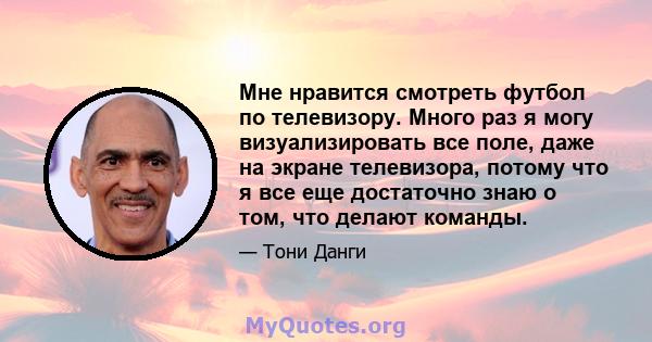 Мне нравится смотреть футбол по телевизору. Много раз я могу визуализировать все поле, даже на экране телевизора, потому что я все еще достаточно знаю о том, что делают команды.