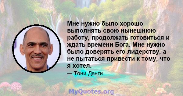 Мне нужно было хорошо выполнять свою нынешнюю работу, продолжать готовиться и ждать времени Бога. Мне нужно было доверять его лидерству, а не пытаться привести к тому, что я хотел.