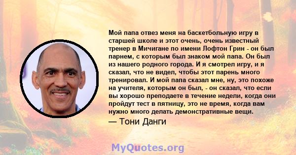 Мой папа отвез меня на баскетбольную игру в старшей школе и этот очень, очень известный тренер в Мичигане по имени Лофтон Грин - он был парнем, с которым был знаком мой папа. Он был из нашего родного города. И я смотрел 