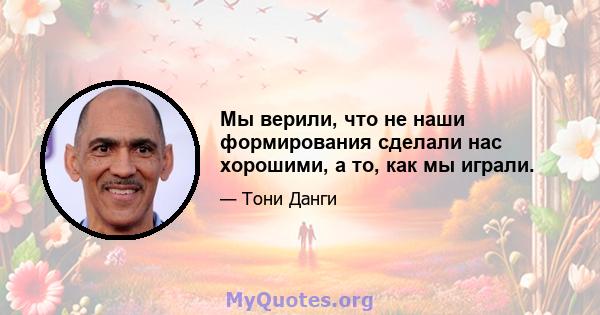 Мы верили, что не наши формирования сделали нас хорошими, а то, как мы играли.