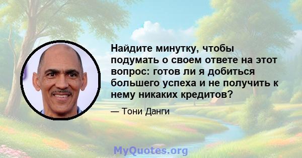 Найдите минутку, чтобы подумать о своем ответе на этот вопрос: готов ли я добиться большего успеха и не получить к нему никаких кредитов?