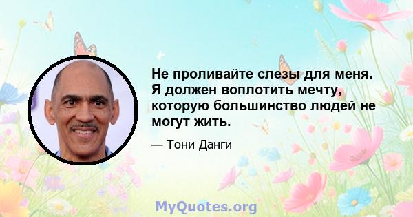 Не проливайте слезы для меня. Я должен воплотить мечту, которую большинство людей не могут жить.