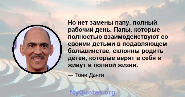 Но нет замены папу, полный рабочий день. Папы, которые полностью взаимодействуют со своими детьми в подавляющем большинстве, склонны родить детей, которые верят в себя и живут в полной жизни.