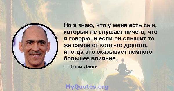 Но я знаю, что у меня есть сын, который не слушает ничего, что я говорю, и если он слышит то же самое от кого -то другого, иногда это оказывает немного большее влияние.