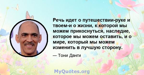 Речь идет о путешествии-руке и твоем-и о жизни, к которой мы можем прикоснуться, наследие, которое мы можем оставить, и о мире, который мы можем изменить в лучшую сторону.