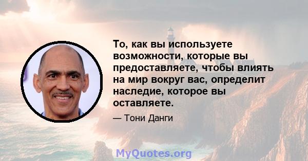 То, как вы используете возможности, которые вы предоставляете, чтобы влиять на мир вокруг вас, определит наследие, которое вы оставляете.