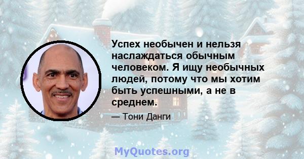 Успех необычен и нельзя наслаждаться обычным человеком. Я ищу необычных людей, потому что мы хотим быть успешными, а не в среднем.