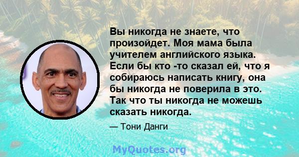 Вы никогда не знаете, что произойдет. Моя мама была учителем английского языка. Если бы кто -то сказал ей, что я собираюсь написать книгу, она бы никогда не поверила в это. Так что ты никогда не можешь сказать никогда.