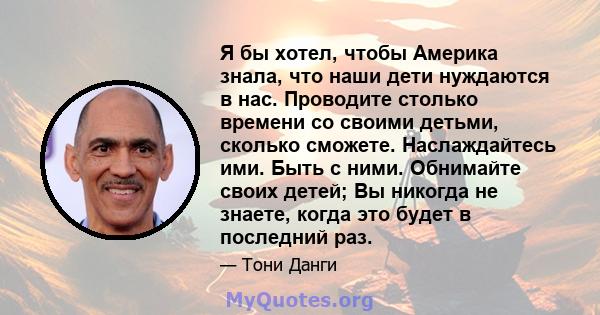 Я бы хотел, чтобы Америка знала, что наши дети нуждаются в нас. Проводите столько времени со своими детьми, сколько сможете. Наслаждайтесь ими. Быть с ними. Обнимайте своих детей; Вы никогда не знаете, когда это будет в 