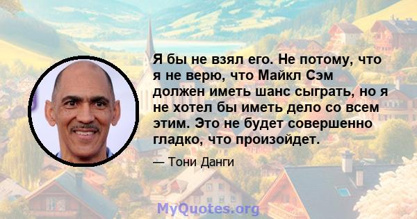 Я бы не взял его. Не потому, что я не верю, что Майкл Сэм должен иметь шанс сыграть, но я не хотел бы иметь дело со всем этим. Это не будет совершенно гладко, что произойдет.