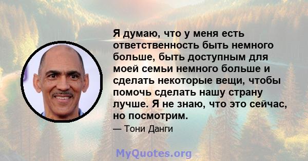 Я думаю, что у меня есть ответственность быть немного больше, быть доступным для моей семьи немного больше и сделать некоторые вещи, чтобы помочь сделать нашу страну лучше. Я не знаю, что это сейчас, но посмотрим.