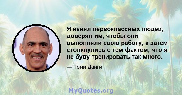 Я нанял первоклассных людей, доверял им, чтобы они выполняли свою работу, а затем столкнулись с тем фактом, что я не буду тренировать так много.