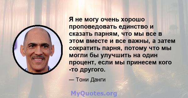 Я не могу очень хорошо проповедовать единство и сказать парням, что мы все в этом вместе и все важны, а затем сократить парня, потому что мы могли бы улучшить на один процент, если мы принесем кого -то другого.