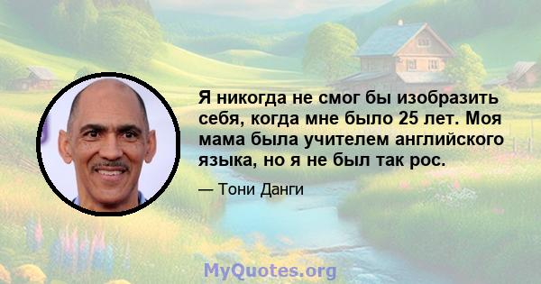 Я никогда не смог бы изобразить себя, когда мне было 25 лет. Моя мама была учителем английского языка, но я не был так рос.