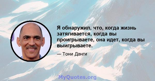 Я обнаружил, что, когда жизнь затягивается, когда вы проигрываете, она идет, когда вы выигрываете.