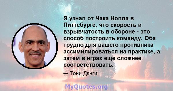 Я узнал от Чака Нолла в Питтсбурге, что скорость и взрывчатость в обороне - это способ построить команду. Оба трудно для вашего противника ассимилироваться на практике, а затем в играх еще сложнее соответствовать.