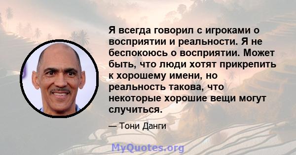 Я всегда говорил с игроками о восприятии и реальности. Я не беспокоюсь о восприятии. Может быть, что люди хотят прикрепить к хорошему имени, но реальность такова, что некоторые хорошие вещи могут случиться.