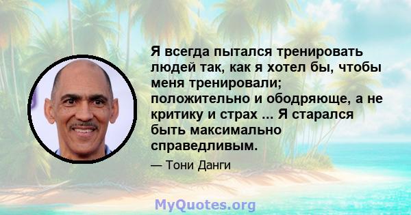 Я всегда пытался тренировать людей так, как я хотел бы, чтобы меня тренировали; положительно и ободряюще, а не критику и страх ... Я старался быть максимально справедливым.