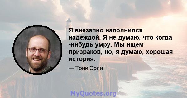 Я внезапно наполнился надеждой. Я не думаю, что когда -нибудь умру. Мы ищем призраков, но, я думаю, хорошая история.