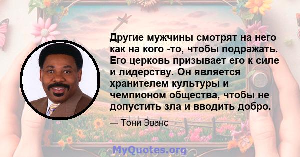 Другие мужчины смотрят на него как на кого -то, чтобы подражать. Его церковь призывает его к силе и лидерству. Он является хранителем культуры и чемпионом общества, чтобы не допустить зла и вводить добро.