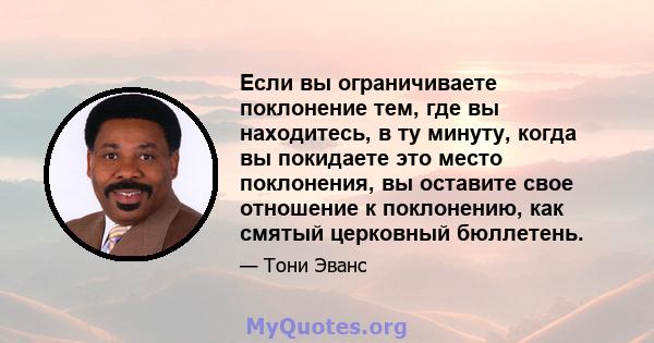 Если вы ограничиваете поклонение тем, где вы находитесь, в ту минуту, когда вы покидаете это место поклонения, вы оставите свое отношение к поклонению, как смятый церковный бюллетень.