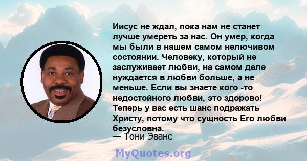 Иисус не ждал, пока нам не станет лучше умереть за нас. Он умер, когда мы были в нашем самом нелючивом состоянии. Человеку, который не заслуживает любви, на самом деле нуждается в любви больше, а не меньше. Если вы