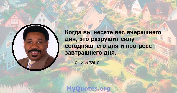 Когда вы несете вес вчерашнего дня, это разрушит силу сегодняшнего дня и прогресс завтрашнего дня.