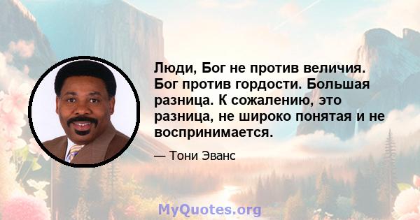 Люди, Бог не против величия. Бог против гордости. Большая разница. К сожалению, это разница, не широко понятая и не воспринимается.