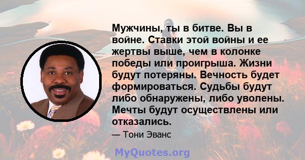 Мужчины, ты в битве. Вы в войне. Ставки этой войны и ее жертвы выше, чем в колонке победы или проигрыша. Жизни будут потеряны. Вечность будет формироваться. Судьбы будут либо обнаружены, либо уволены. Мечты будут