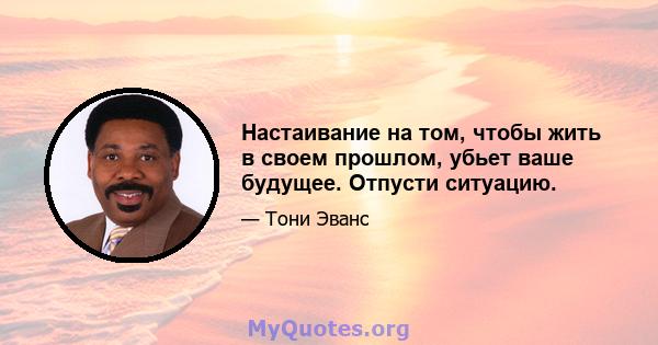 Настаивание на том, чтобы жить в своем прошлом, убьет ваше будущее. Отпусти ситуацию.