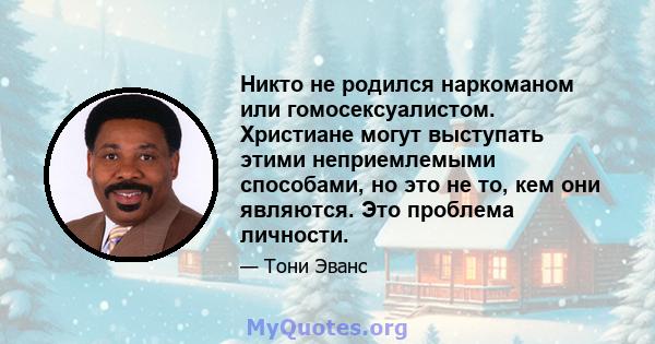 Никто не родился наркоманом или гомосексуалистом. Христиане могут выступать этими неприемлемыми способами, но это не то, кем они являются. Это проблема личности.