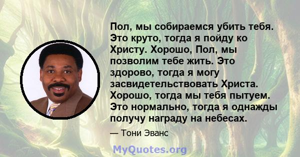 Пол, мы собираемся убить тебя. Это круто, тогда я пойду ко Христу. Хорошо, Пол, мы позволим тебе жить. Это здорово, тогда я могу засвидетельствовать Христа. Хорошо, тогда мы тебя пытуем. Это нормально, тогда я однажды