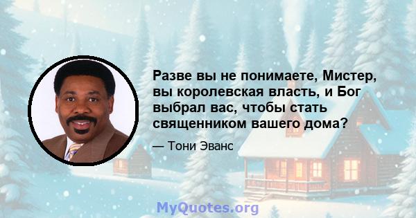 Разве вы не понимаете, Мистер, вы королевская власть, и Бог выбрал вас, чтобы стать священником вашего дома?