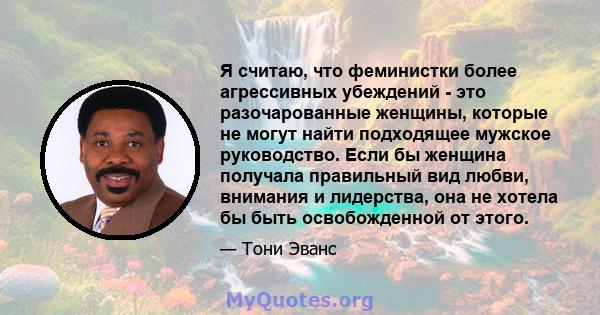 Я считаю, что феминистки более агрессивных убеждений - это разочарованные женщины, которые не могут найти подходящее мужское руководство. Если бы женщина получала правильный вид любви, внимания и лидерства, она не