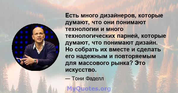 Есть много дизайнеров, которые думают, что они понимают технологии и много технологических парней, которые думают, что понимают дизайн. Но собрать их вместе и сделать его надежным и повторяемым для массового рынка? Это