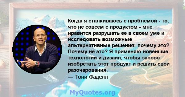 Когда я сталкиваюсь с проблемой - то, что не совсем с продуктом - мне нравится разрушать ее в своем уме и исследовать возможные альтернативные решения: почему это? Почему не это? Я применяю новейшие технологии и дизайн, 