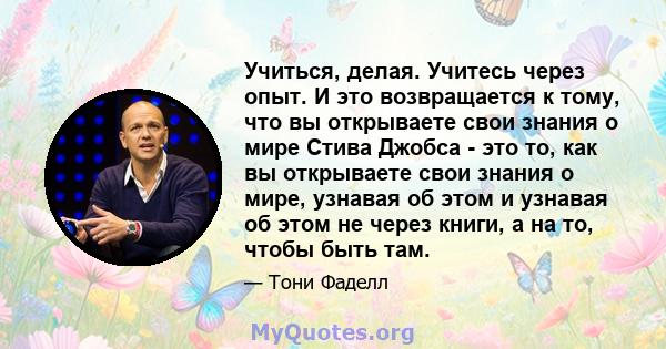 Учиться, делая. Учитесь через опыт. И это возвращается к тому, что вы открываете свои знания о мире Стива Джобса - это то, как вы открываете свои знания о мире, узнавая об этом и узнавая об этом не через книги, а на то, 