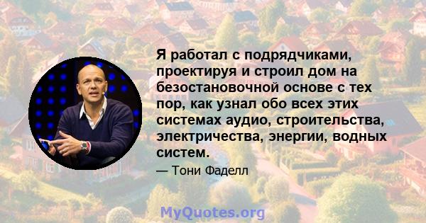 Я работал с подрядчиками, проектируя и строил дом на безостановочной основе с тех пор, как узнал обо всех этих системах аудио, строительства, электричества, энергии, водных систем.