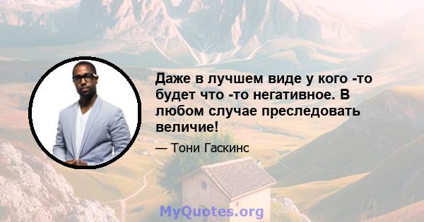 Даже в лучшем виде у кого -то будет что -то негативное. В любом случае преследовать величие!