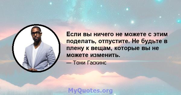 Если вы ничего не можете с этим поделать, отпустите. Не будьте в плену к вещам, которые вы не можете изменить.