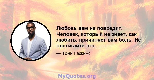 Любовь вам не повредит. Человек, который не знает, как любить, причиняет вам боль. Не постигайте это.