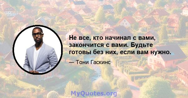 Не все, кто начинал с вами, закончится с вами. Будьте готовы без них, если вам нужно.