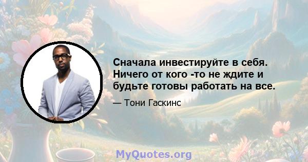 Сначала инвестируйте в себя. Ничего от кого -то не ждите и будьте готовы работать на все.