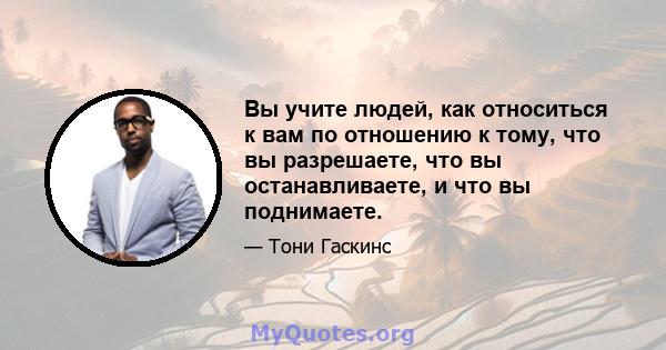 Вы учите людей, как относиться к вам по отношению к тому, что вы разрешаете, что вы останавливаете, и что вы поднимаете.