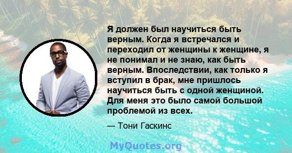 Я должен был научиться быть верным. Когда я встречался и переходил от женщины к женщине, я не понимал и не знаю, как быть верным. Впоследствии, как только я вступил в брак, мне пришлось научиться быть с одной женщиной.